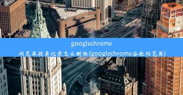 googlechrome浏览器搜索记录怎么删除(googlechrome谷歌浏览器)