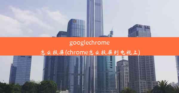 googlechrome怎么投屏(chrome怎么投屏到电视上)