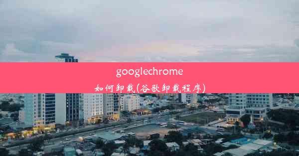 googlechrome如何卸载(谷歌卸载程序)