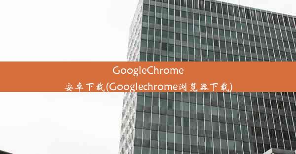 GoogleChrome安卓下载(Googlechrome浏览器下载)