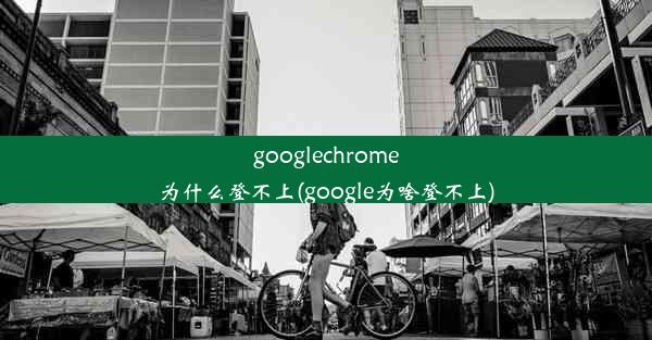 googlechrome为什么登不上(google为啥登不上)