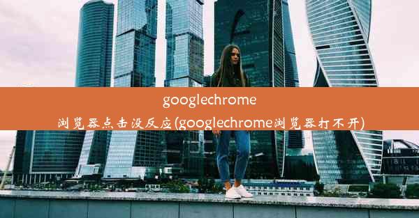 googlechrome浏览器点击没反应(googlechrome浏览器打不开)