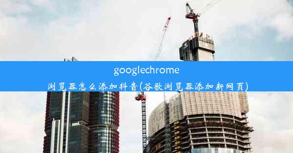 googlechrome浏览器怎么添加抖音(谷歌浏览器添加新网页)