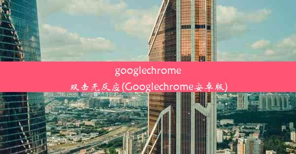 googlechrome双击无反应(Googlechrome安卓版)