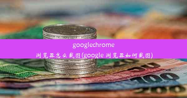 googlechrome浏览器怎么截图(google 浏览器如何截图)