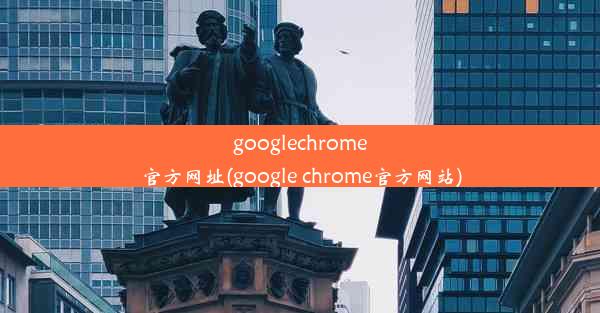 googlechrome官方网址(google chrome官方网站)