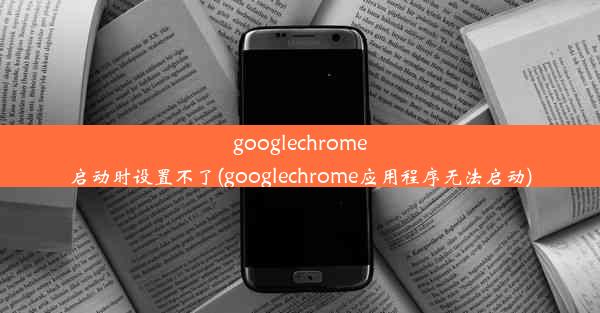 googlechrome启动时设置不了(googlechrome应用程序无法启动)