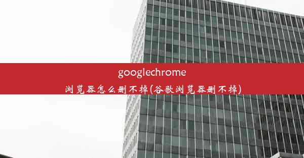 googlechrome浏览器怎么删不掉(谷歌浏览器删不掉)