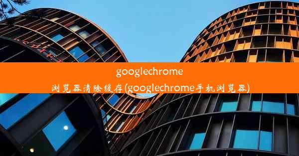 googlechrome浏览器清除缓存(googlechrome手机浏览器)