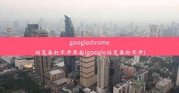 googlechrome浏览器打不开界面(google游览器打不开)