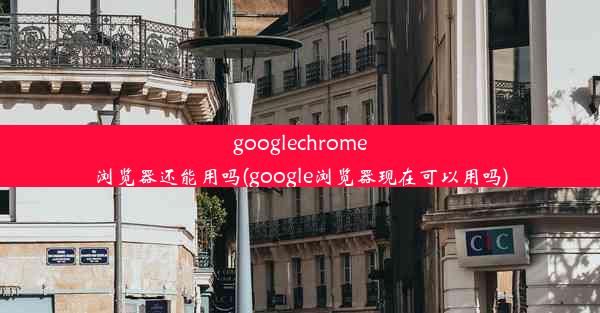 googlechrome浏览器还能用吗(google浏览器现在可以用吗)