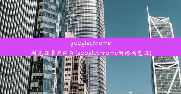 googlechrome浏览器常用网页(googlechrome网络浏览器)