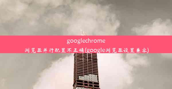 googlechrome浏览器并行配置不正确(google浏览器设置兼容)