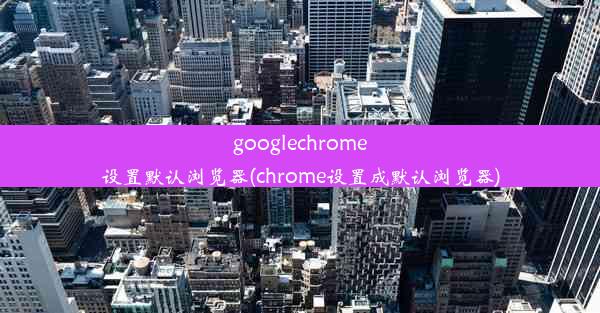 googlechrome设置默认浏览器(chrome设置成默认浏览器)