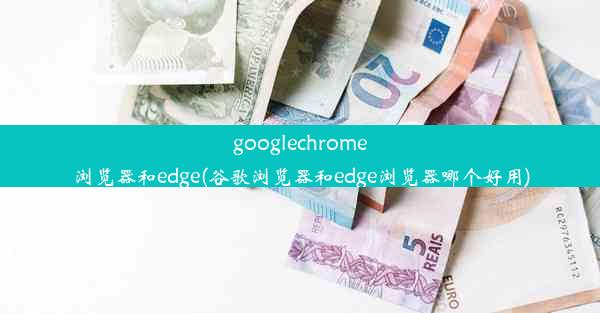 googlechrome浏览器和edge(谷歌浏览器和edge浏览器哪个好用)