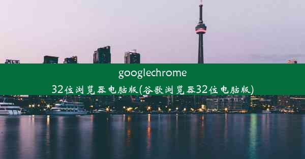 googlechrome32位浏览器电脑版(谷歌浏览器32位电脑版)