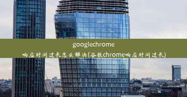 googlechrome响应时间过长怎么解决(谷歌chrome响应时间过长)