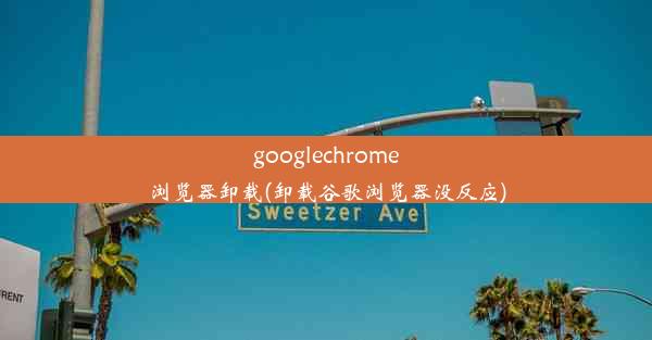 googlechrome浏览器卸载(卸载谷歌浏览器没反应)