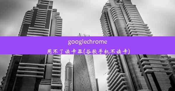 googlechrome用不了读卡器(谷歌手机不读卡)