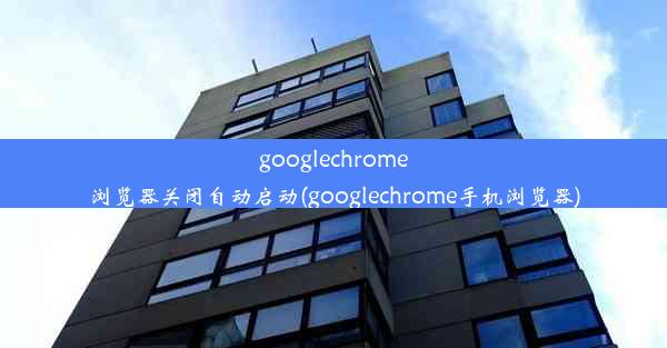 googlechrome浏览器关闭自动启动(googlechrome手机浏览器)