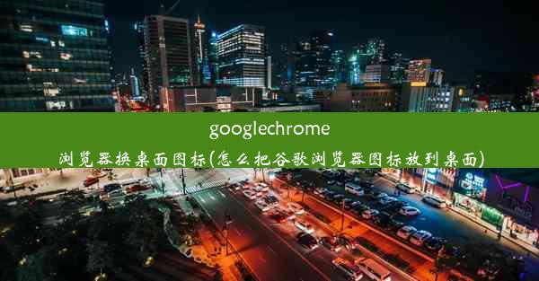 googlechrome浏览器换桌面图标(怎么把谷歌浏览器图标放到桌面)