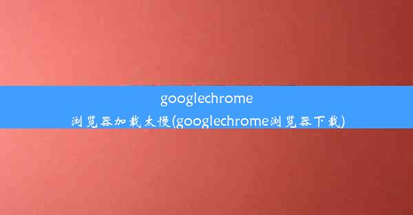 googlechrome浏览器加载太慢(googlechrome浏览器下载)