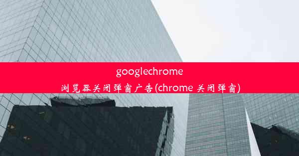 googlechrome浏览器关闭弹窗广告(chrome 关闭弹窗)