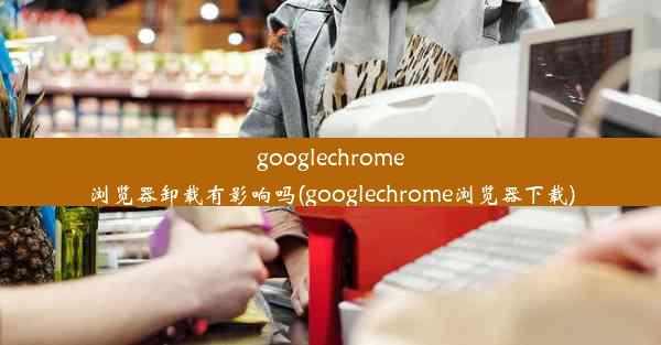 googlechrome浏览器卸载有影响吗(googlechrome浏览器下载)