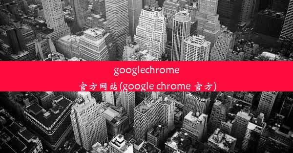 googlechrome官方网站(google chrome 官方)