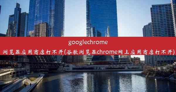 googlechrome浏览器应用商店打不开(谷歌浏览器chrome网上应用商店打不开)