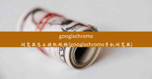 googlechrome浏览器怎么提取视频(googlechrome手机浏览器)