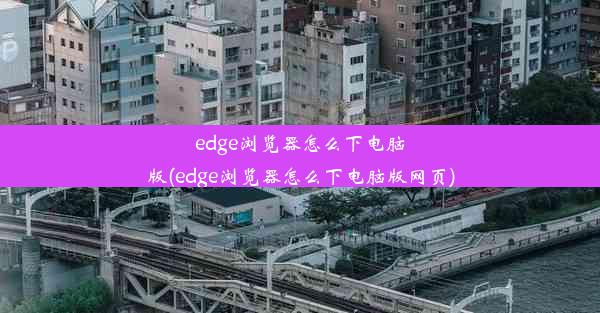 edge浏览器怎么下电脑版(edge浏览器怎么下电脑版网页)