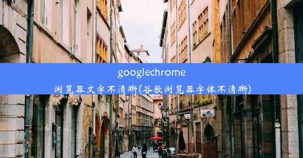 googlechrome浏览器文字不清晰(谷歌浏览器字体不清晰)