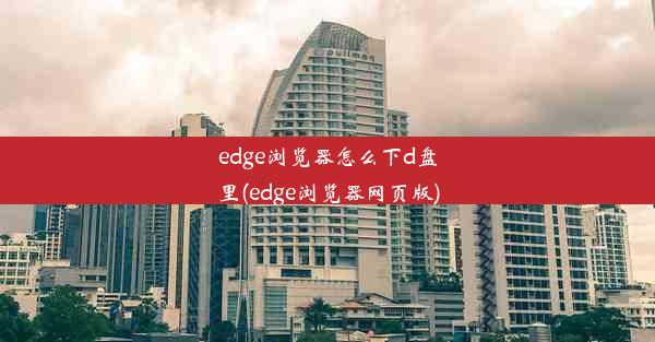 edge浏览器怎么下d盘里(edge浏览器网页版)