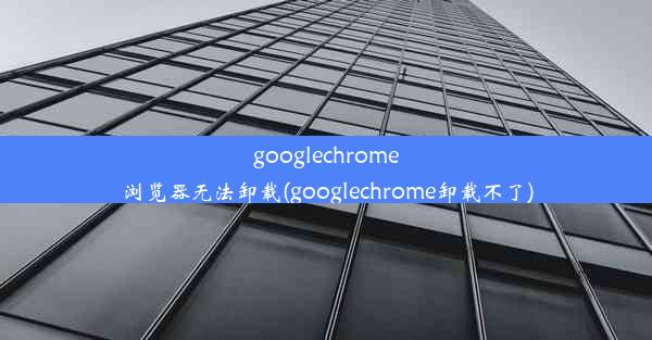 googlechrome浏览器无法卸载(googlechrome卸载不了)