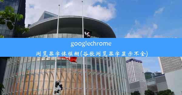 googlechrome浏览器字体模糊(谷歌浏览器字显示不全)