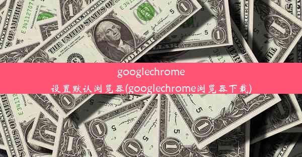 googlechrome设置默认浏览器(googlechrome浏览器下载)