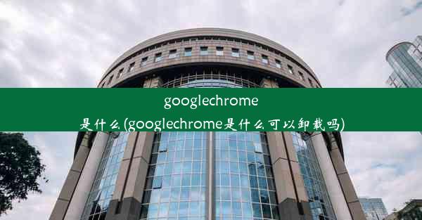 googlechrome是什么(googlechrome是什么可以卸载吗)