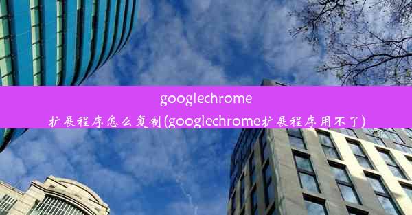 googlechrome扩展程序怎么复制(googlechrome扩展程序用不了)