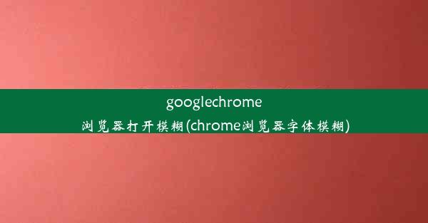 googlechrome浏览器打开模糊(chrome浏览器字体模糊)