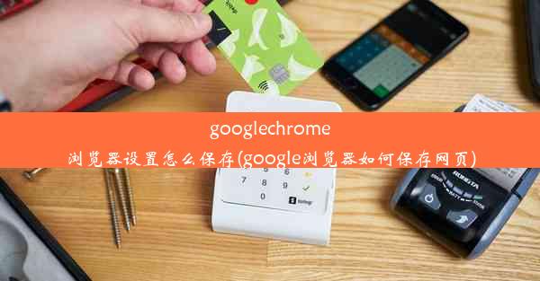 googlechrome浏览器设置怎么保存(google浏览器如何保存网页)