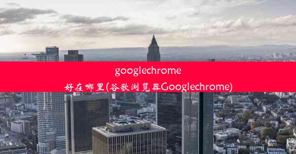 googlechrome好在哪里(谷歌浏览器Googlechrome)