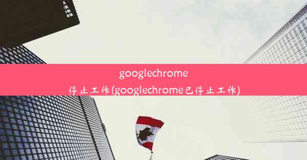 googlechrome停止工作(googlechrome已停止工作)