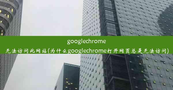 googlechrome无法访问此网站(为什么googlechrome打开网页总是无法访问)