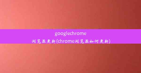 googlechrome浏览器更新(chrome浏览器如何更新)