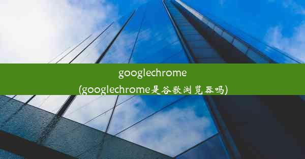 googlechrome(googlechrome是谷歌浏览器吗)