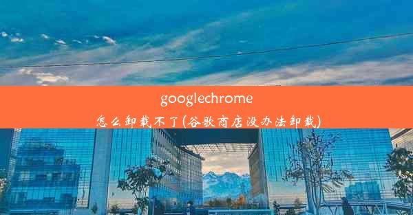 googlechrome怎么卸载不了(谷歌商店没办法卸载)