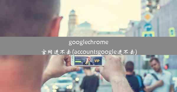 googlechrome官网进不去(accountsgoogle进不去)