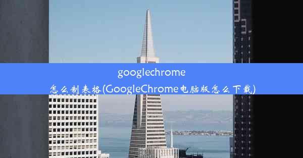 googlechrome怎么制表格(GoogleChrome电脑版怎么下载)