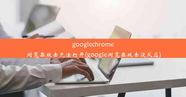 googlechrome浏览器双击无法打开(google浏览器双击没反应)